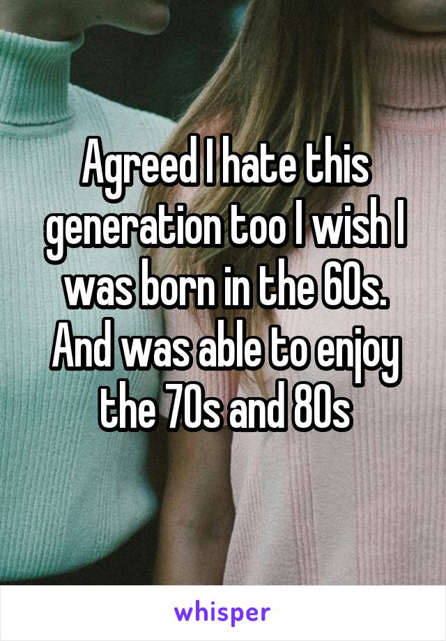 Agreed I hate this generation too I wish I was born in the 60s. And was able to enjoy the 70s and 80s
