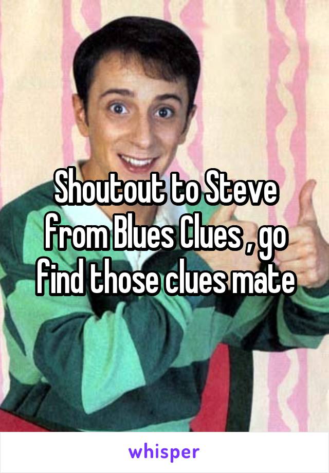 Shoutout to Steve from Blues Clues , go find those clues mate