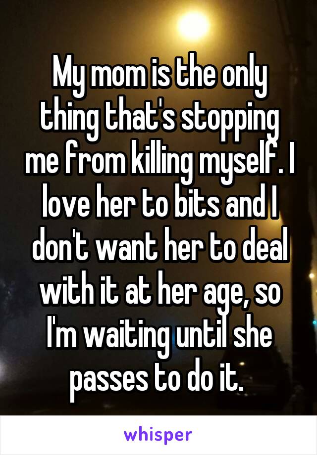 My mom is the only thing that's stopping me from killing myself. I love her to bits and I don't want her to deal with it at her age, so I'm waiting until she passes to do it. 