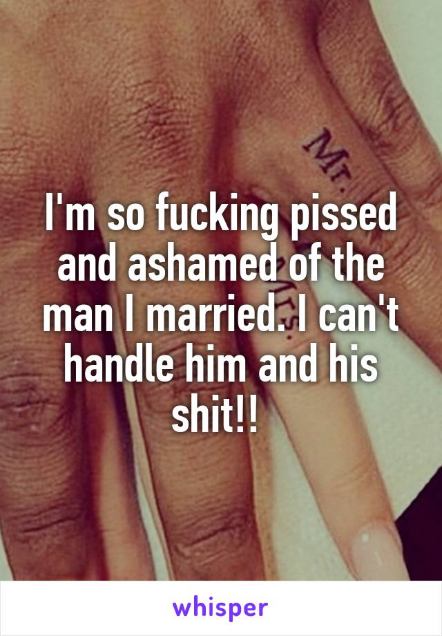 I'm so fucking pissed and ashamed of the man I married. I can't handle him and his shit!! 