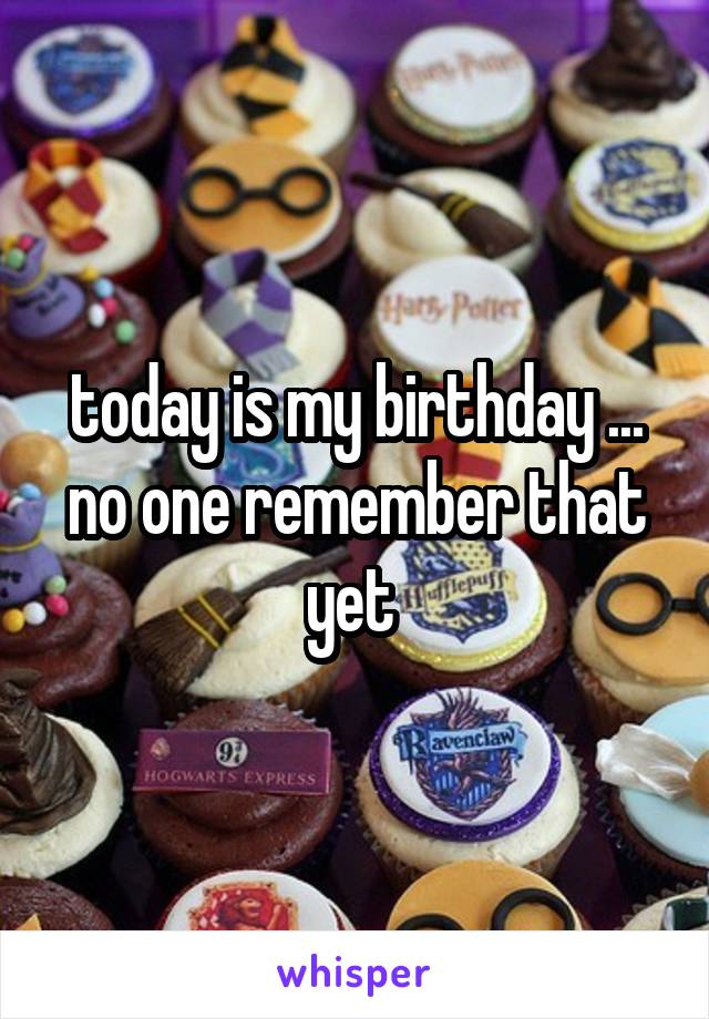 today is my birthday ... no one remember that yet 