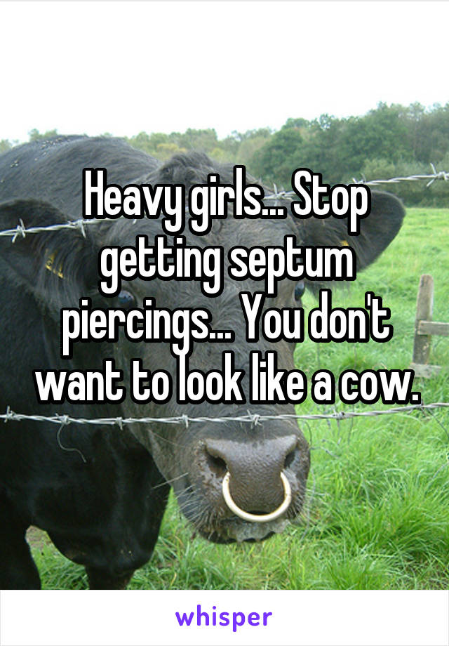 Heavy girls... Stop getting septum piercings... You don't want to look like a cow. 