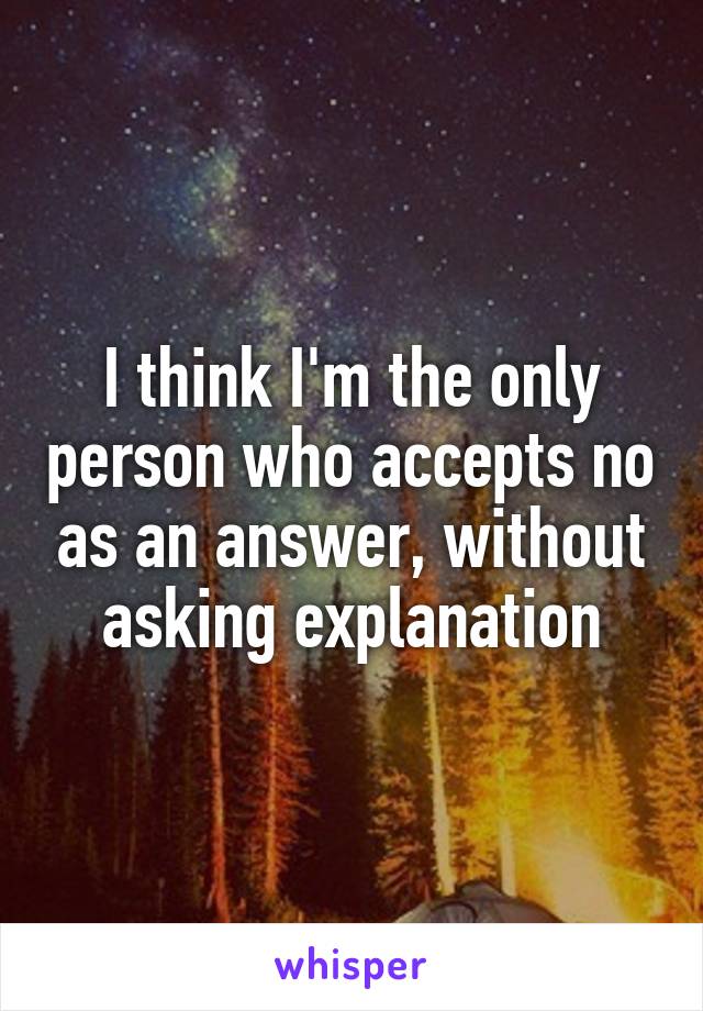 I think I'm the only person who accepts no as an answer, without asking explanation