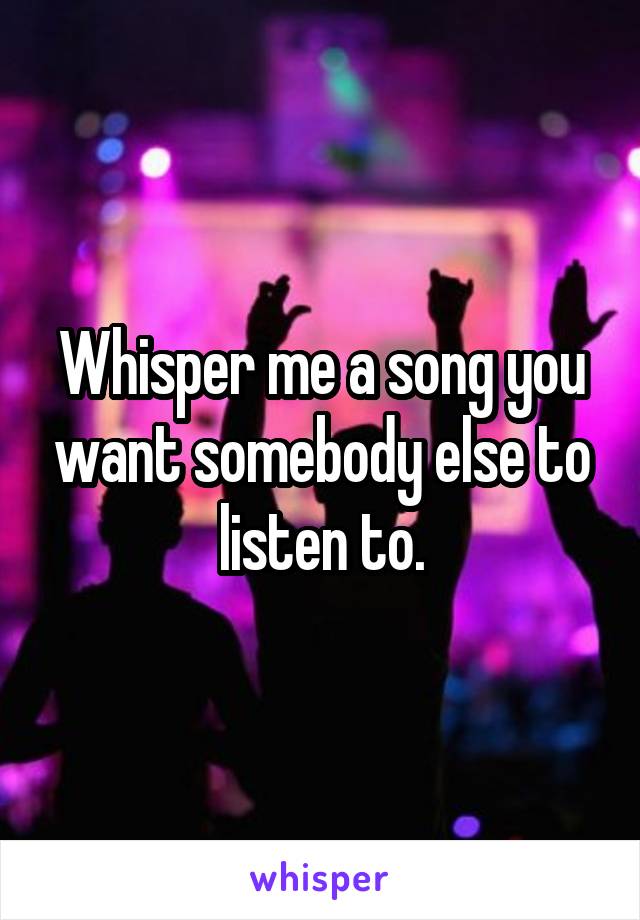 Whisper me a song you want somebody else to listen to.