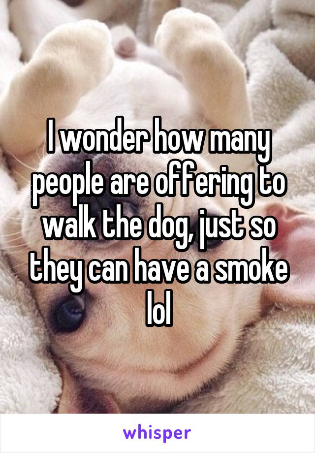 I wonder how many people are offering to walk the dog, just so they can have a smoke lol