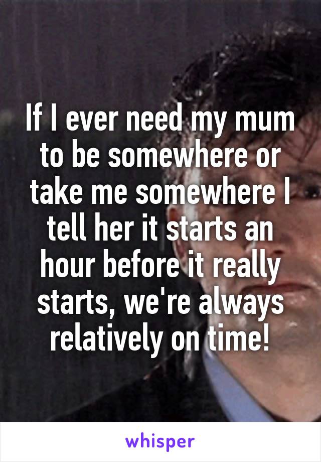 If I ever need my mum to be somewhere or take me somewhere I tell her it starts an hour before it really starts, we're always relatively on time!