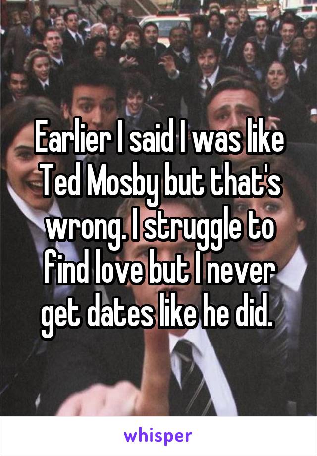 Earlier I said I was like Ted Mosby but that's wrong. I struggle to find love but I never get dates like he did. 