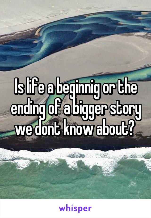 Is life a beginnig or the ending of a bigger story we dont know about? 