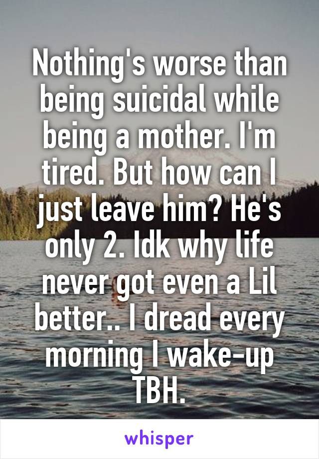 Nothing's worse than being suicidal while being a mother. I'm tired. But how can I just leave him? He's only 2. Idk why life never got even a Lil better.. I dread every morning I wake-up TBH.