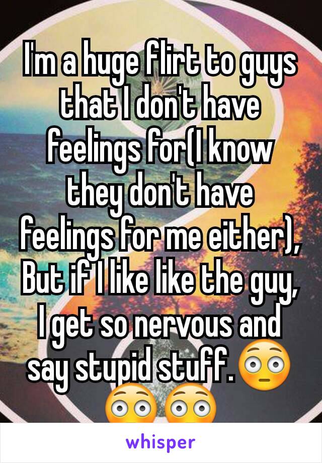 I'm a huge flirt to guys that I don't have feelings for(I know they don't have feelings for me either), But if I like like the guy, I get so nervous and say stupid stuff.😳😳😳