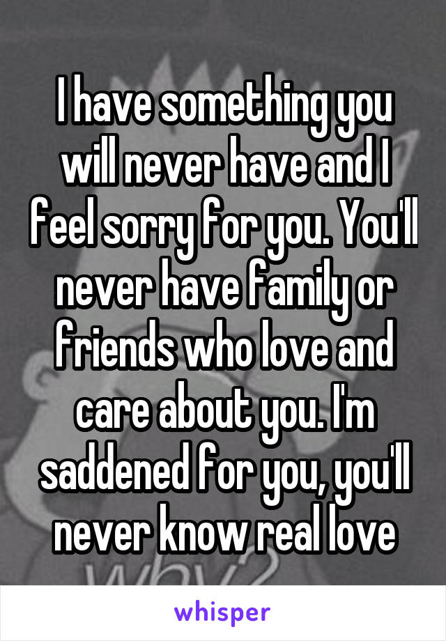 I have something you will never have and I feel sorry for you. You'll never have family or friends who love and care about you. I'm saddened for you, you'll never know real love