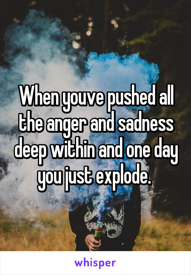 When youve pushed all the anger and sadness deep within and one day you just explode. 