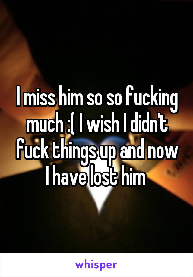 I miss him so so fucking much :( I wish I didn't fuck things up and now I have lost him 