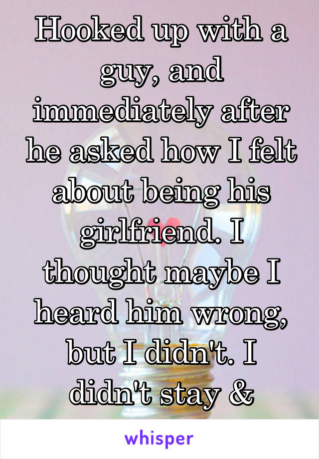 Hooked up with a guy, and immediately after he asked how I felt about being his girlfriend. I thought maybe I heard him wrong, but I didn't. I didn't stay & cuddle.