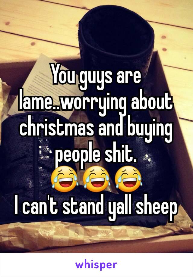 You guys are lame..worrying about christmas and buying people shit.
😂😂😂
I can't stand yall sheep