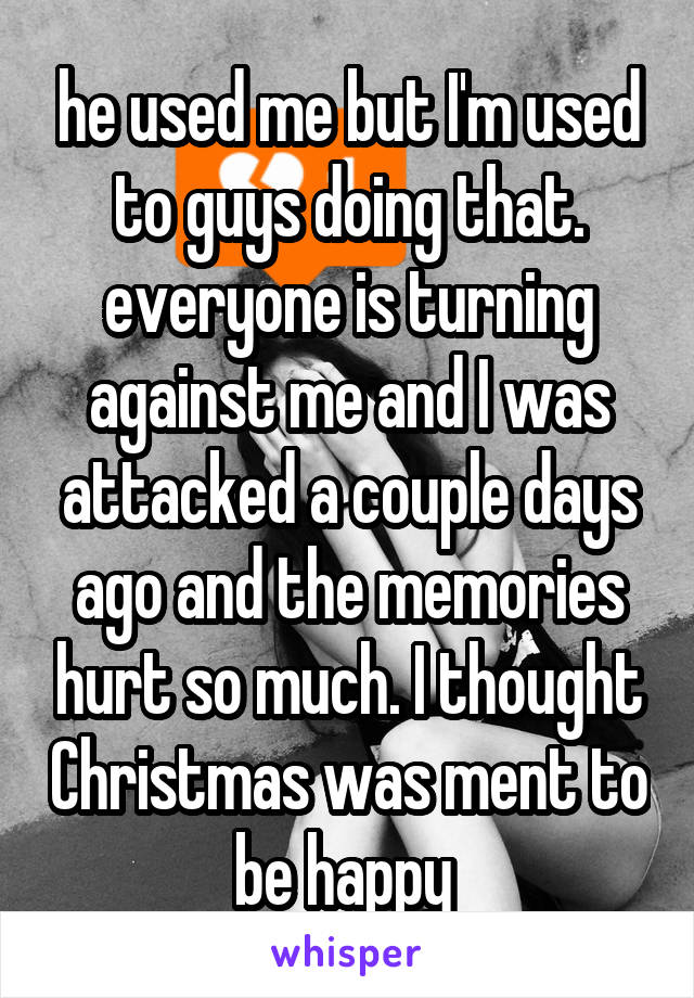 he used me but I'm used to guys doing that. everyone is turning against me and I was attacked a couple days ago and the memories hurt so much. I thought Christmas was ment to be happy 