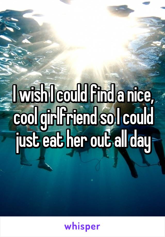 I wish I could find a nice, cool girlfriend so I could just eat her out all day