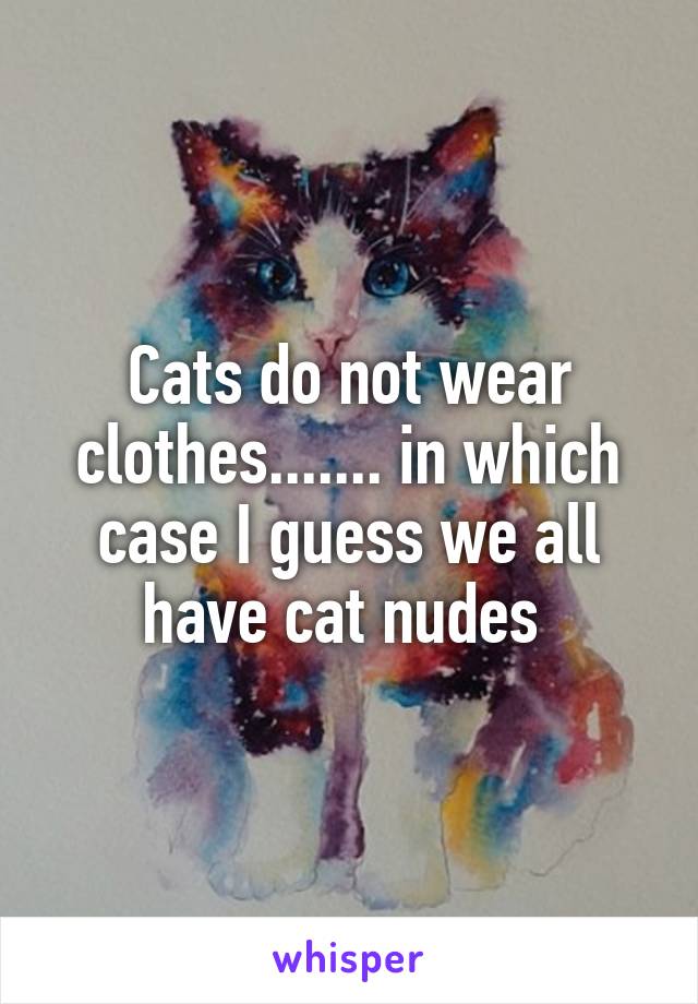 Cats do not wear clothes....... in which case I guess we all have cat nudes 