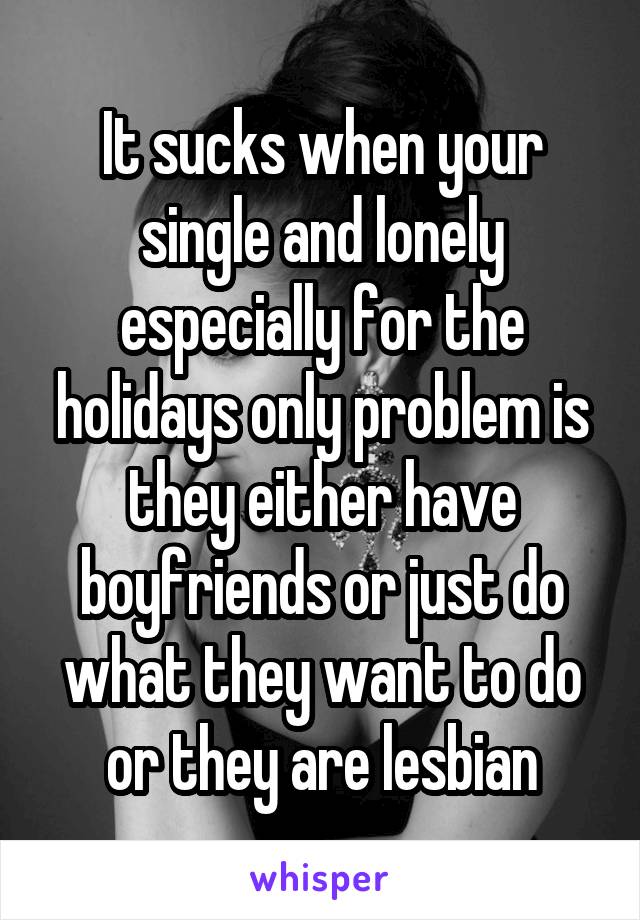 It sucks when your single and lonely especially for the holidays only problem is they either have boyfriends or just do what they want to do or they are lesbian