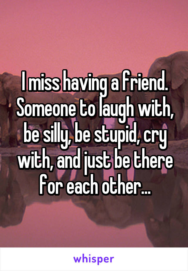 I miss having a friend. Someone to laugh with, be silly, be stupid, cry with, and just be there for each other...