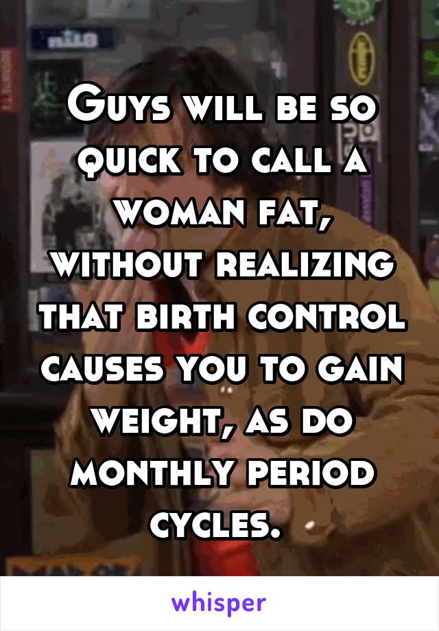 Guys will be so quick to call a woman fat, without realizing that birth control causes you to gain weight, as do monthly period cycles. 