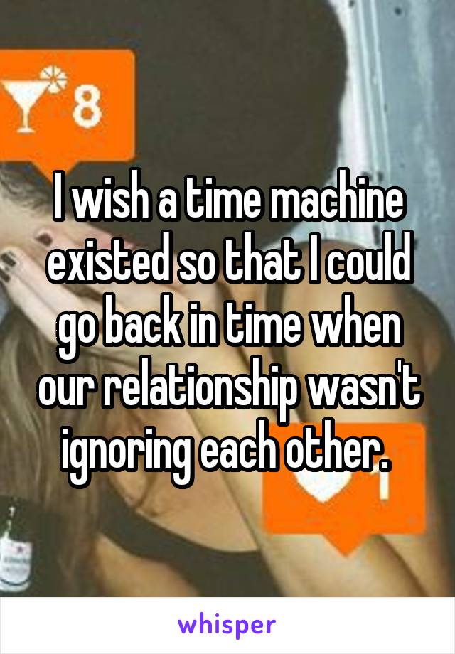 I wish a time machine existed so that I could go back in time when our relationship wasn't ignoring each other. 