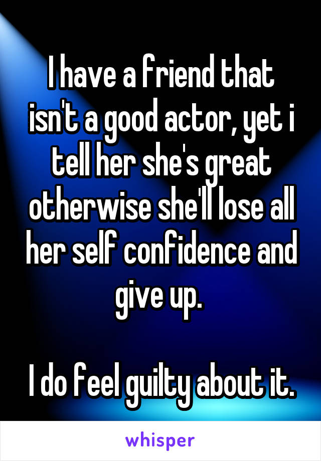 I have a friend that isn't a good actor, yet i tell her she's great otherwise she'll lose all her self confidence and give up. 

I do feel guilty about it.