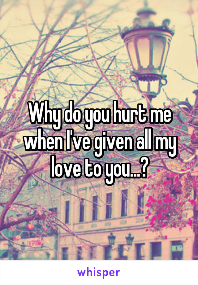 Why do you hurt me when I've given all my love to you...?