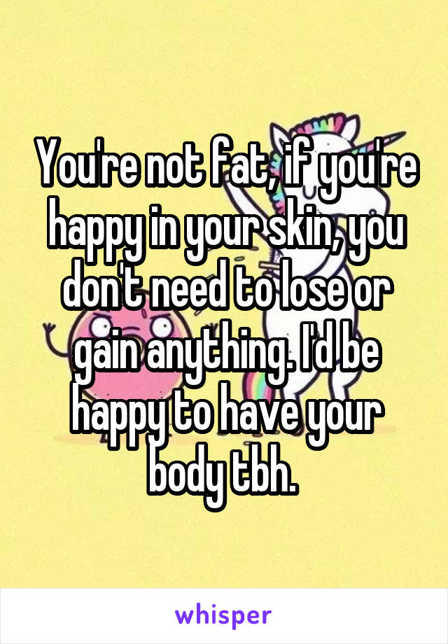 You're not fat, if you're happy in your skin, you don't need to lose or gain anything. I'd be happy to have your body tbh. 