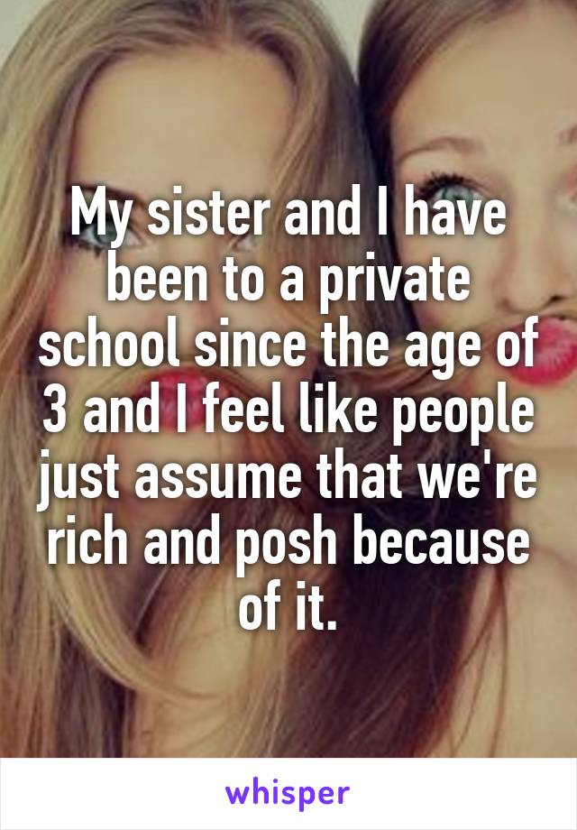 My sister and I have been to a private school since the age of 3 and I feel like people just assume that we're rich and posh because of it.