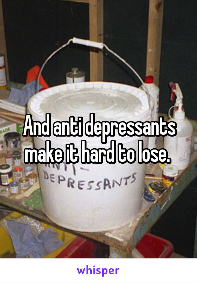 And anti depressants make it hard to lose. 