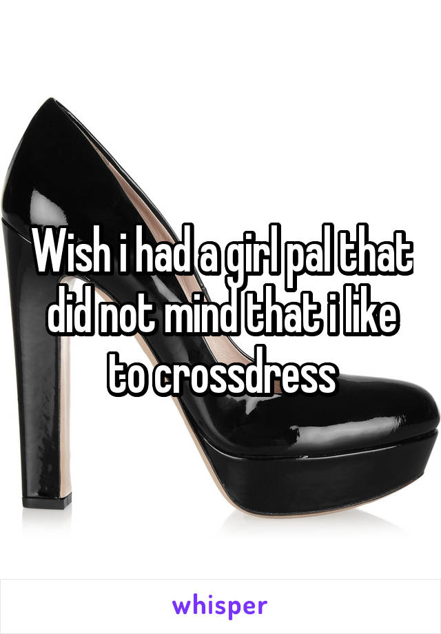 Wish i had a girl pal that did not mind that i like to crossdress