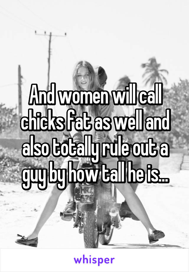 And women will call chicks fat as well and also totally rule out a guy by how tall he is...