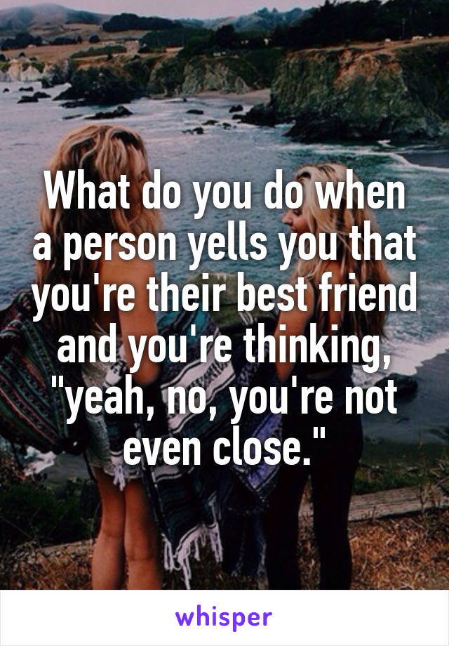 What do you do when a person yells you that you're their best friend and you're thinking, "yeah, no, you're not even close."