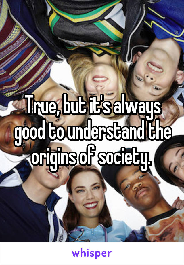 True, but it's always good to understand the origins of society. 