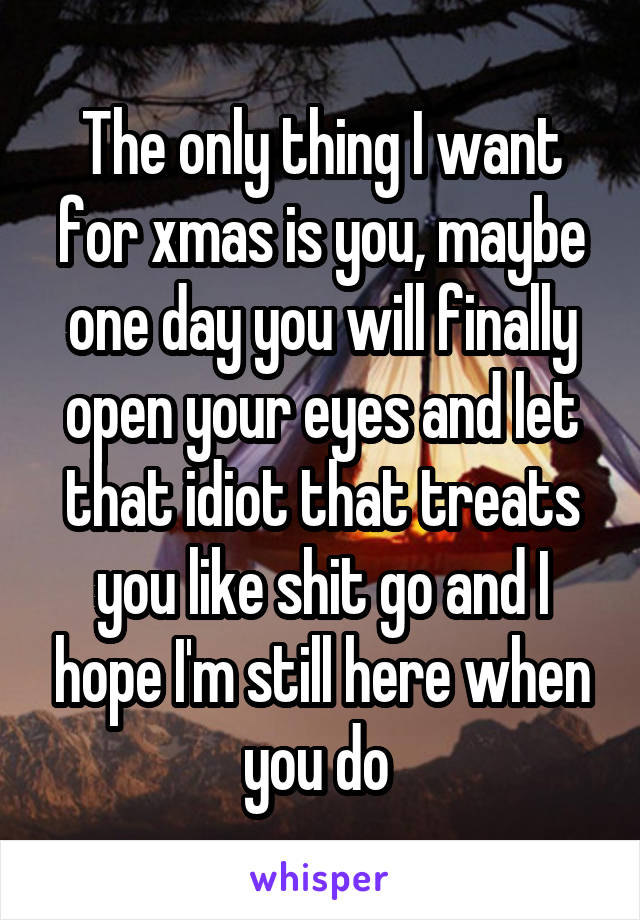 The only thing I want for xmas is you, maybe one day you will finally open your eyes and let that idiot that treats you like shit go and I hope I'm still here when you do 