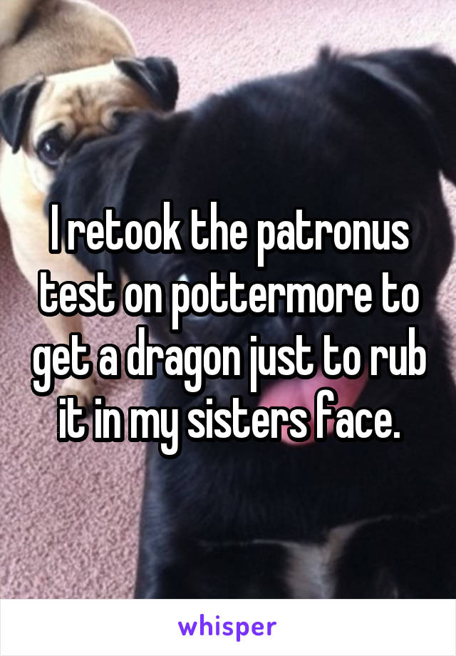 I retook the patronus test on pottermore to get a dragon just to rub it in my sisters face.