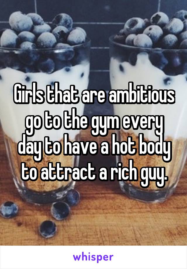 Girls that are ambitious go to the gym every day to have a hot body to attract a rich guy.