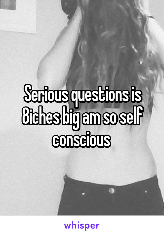 Serious questions is 8iches big am so self conscious 