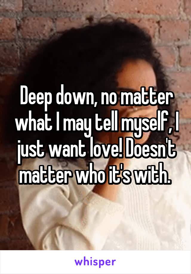 Deep down, no matter what I may tell myself, I just want love! Doesn't matter who it's with. 