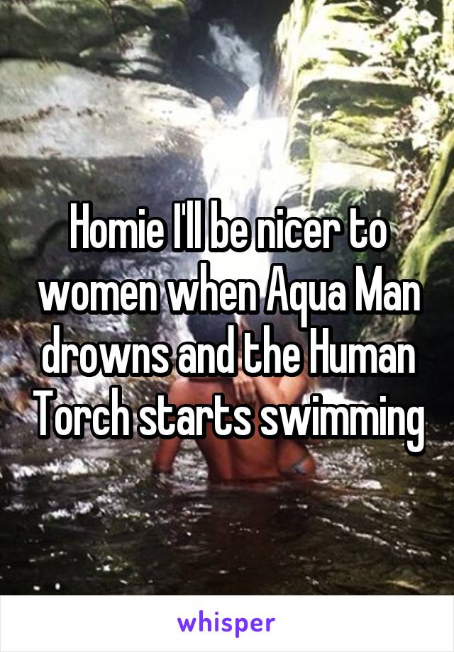 Homie I'll be nicer to women when Aqua Man drowns and the Human Torch starts swimming