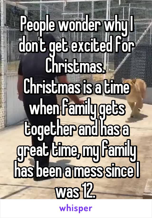 People wonder why I don't get excited for Christmas. 
Christmas is a time when family gets together and has a great time, my family has been a mess since I was 12. 