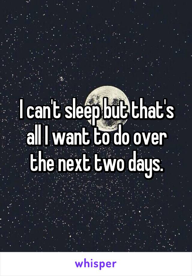 I can't sleep but that's all I want to do over the next two days.