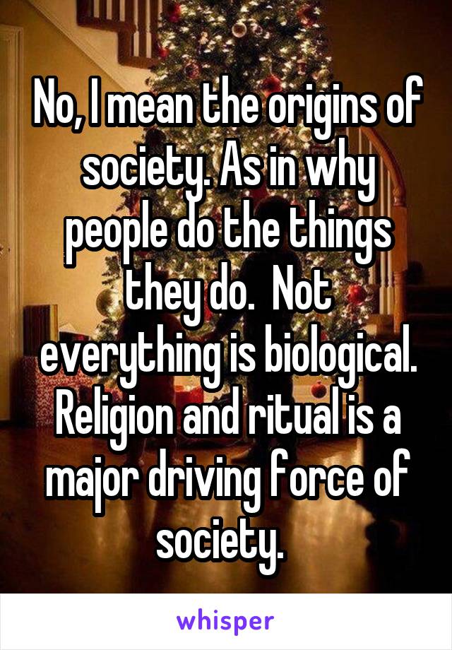 No, I mean the origins of society. As in why people do the things they do.  Not everything is biological.
Religion and ritual is a major driving force of society.  