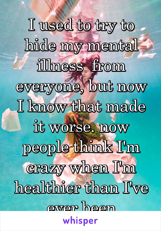 I used to try to hide my mental illness  from everyone, but now I know that made it worse. now people think I'm crazy when I'm healthier than I've ever been