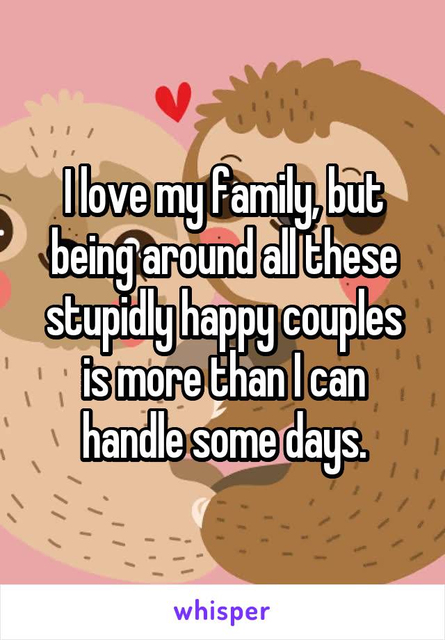 I love my family, but being around all these stupidly happy couples is more than I can handle some days.