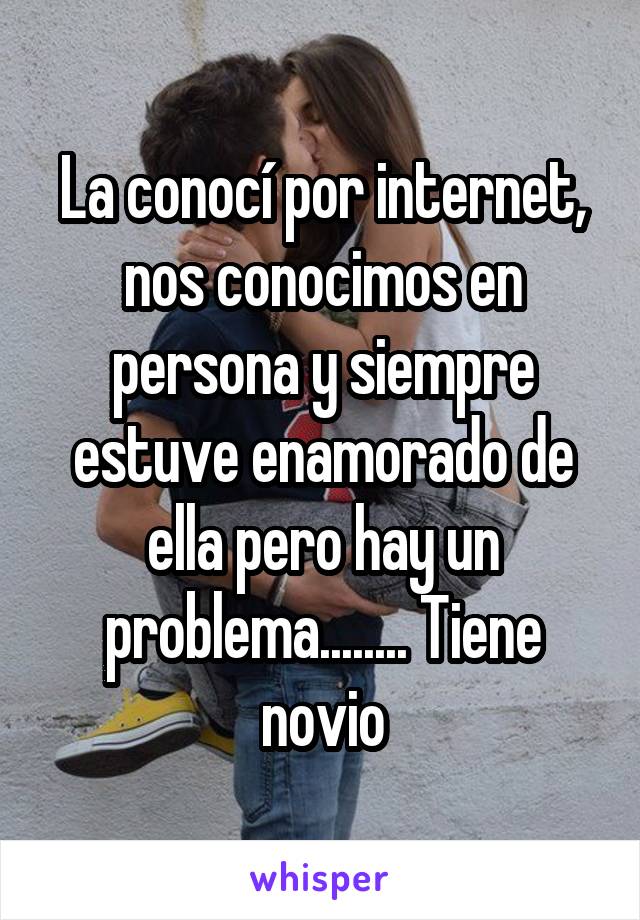 La conocí por internet, nos conocimos en persona y siempre estuve enamorado de ella pero hay un problema........ Tiene novio