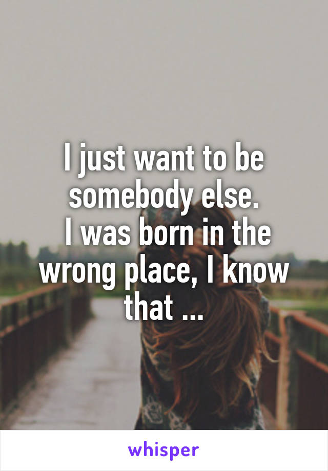 I just want to be somebody else.
 I was born in the wrong place, I know that ...