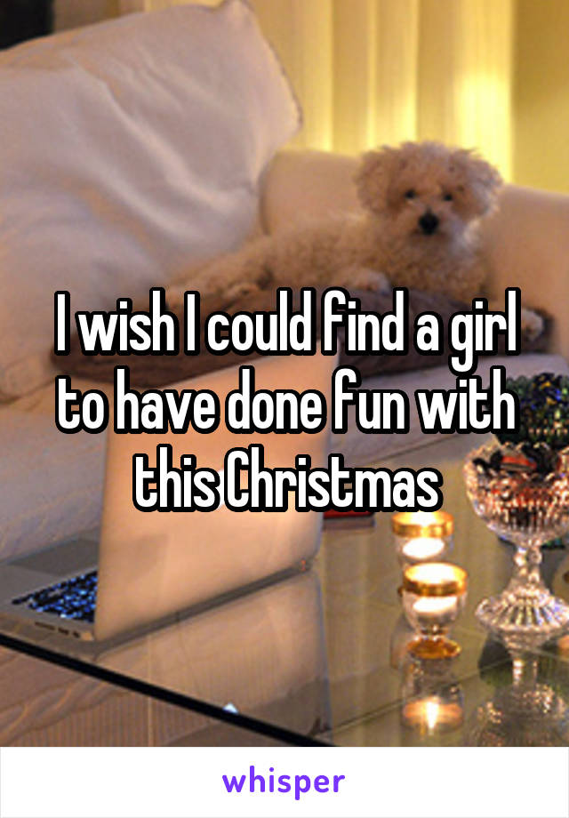 I wish I could find a girl to have done fun with this Christmas