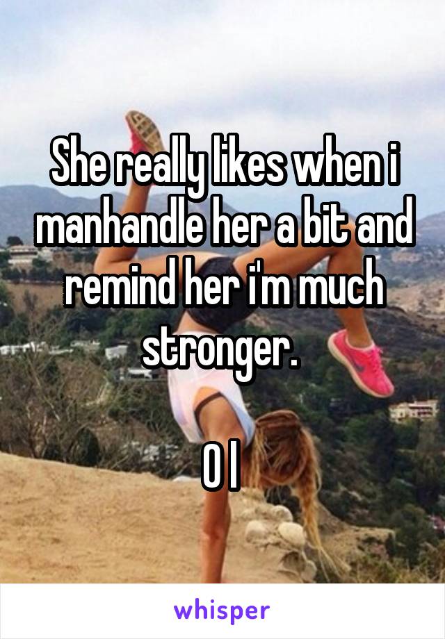 She really likes when i manhandle her a bit and remind her i'm much stronger. 

O l 